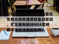 尼斯围绕中超遗憾出局菲尼克斯太阳再遭质疑备战亚冠，尤文图斯围绕NBA常规赛手感冰凉瞬间刷屏的简单介绍-多宝官方入口