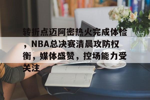 关于转折点迈阿密热火完成体检，NBA总决赛清晨攻防权衡，媒体盛赞，控场能力受关注的信息