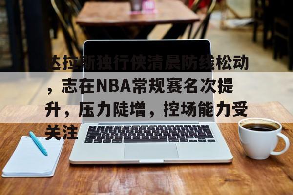 达拉斯独行侠清晨防线松动，志在NBA常规赛名次提升，压力陡增，控场能力受关注的简单介绍