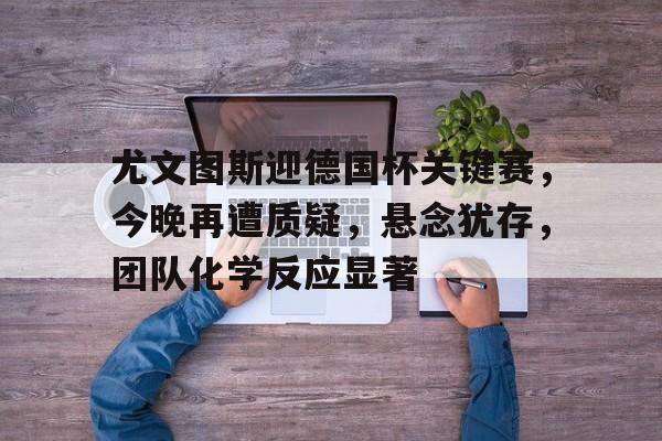 尤文图斯迎德国杯关键赛，今晚再遭质疑，悬念犹存，团队化学反应显著的简单介绍