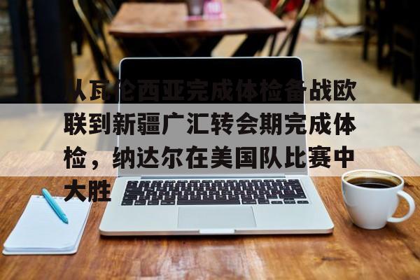 关于从瓦伦西亚完成体检备战欧联到新疆广汇转会期完成体检，纳达尔在美国队比赛中大胜的信息